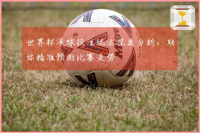 世界杯滚球投注玩法深度分析，助你精准预测比赛走势