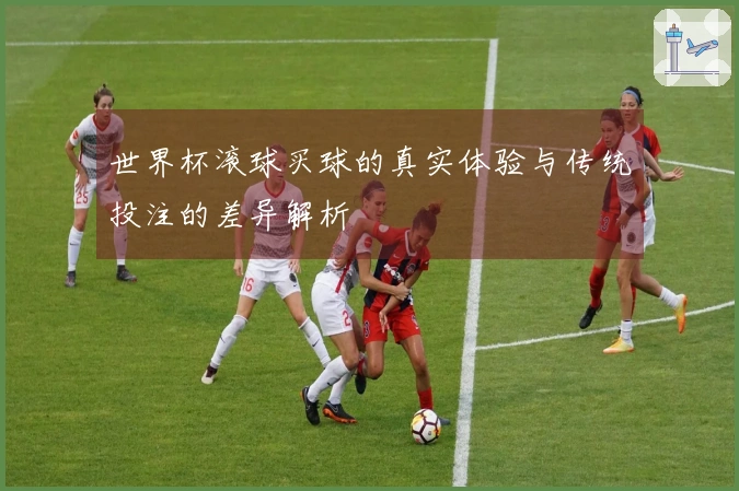 世界杯滚球买球的真实体验与传统投注的差异解析